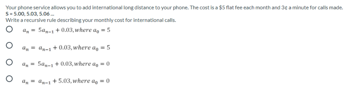 Your phone service allows you to add international long distance to your phone. The cost is a $5 flat fee each month and 3¢ a minute for calls made.
S = 5.00, 5.03, 5.06 ...
Write a recursive rule describing your monthly cost for international calls.
ап 3D 5а,-1 +0.03, where а, — 5
аn — ап-1 + 0.03, where а, 3D 5
an =
5а,-1 + 0.03, where ao 3D 0
а, 3D ап-1 +5.03, where ao %3D 0
