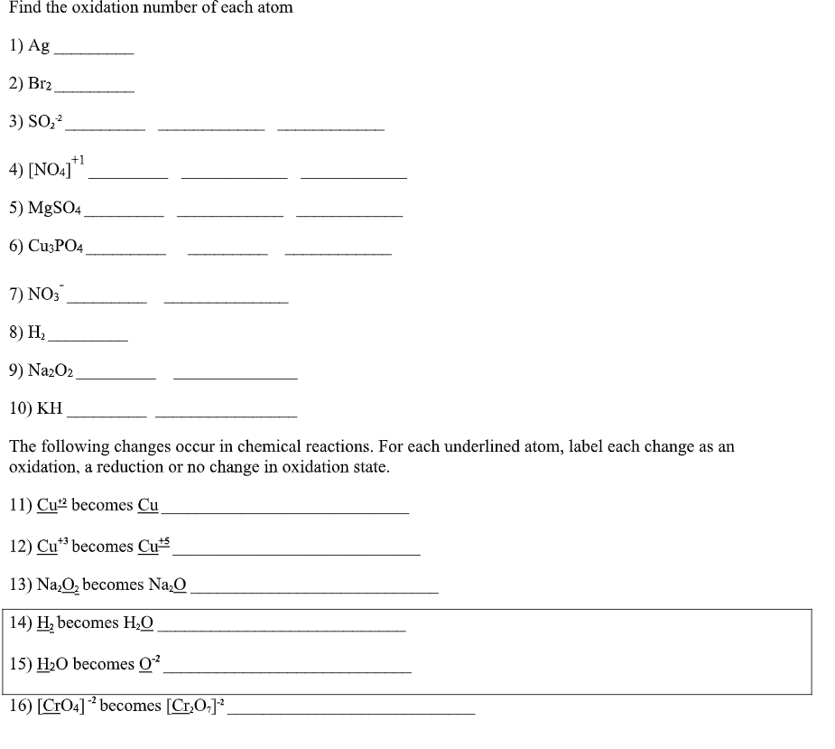 Find the oxidation number of each atom
1) Ag
2) Br2
3) SO,2
+1
4) [NO4]*
5) MgSO4.
6) CuзPO4
7) NO:
8) Hz
9) Na2O2.
10) KH
The following changes occur in chemical reactions. For each underlined atom, label each change as an
oxidation, a reduction or no change in oxidation state.
11) Cu2 becomes Cu
12) Cu** becomes Cu
13) Na,O, becomes Na,O
14) H, becomes H,O
15) H2O becomes O?
16) [CrO4] ² becomes [Cr,O;]*.
