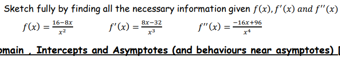 Sketch fully by finding all the necessary information given f(x), f'(x) and f"(x)
16-8х
8х-32
-16x+96
f(x) =
x2
f'(x) =
f"(x) =
x3
omain , Intercepts and Asymptotes (and behaviours near asymptotes)
