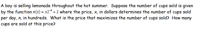 A boy is selling lemonade throughout the hot summer. Suppose the number of cups sold is given
by the function n(x) = x2* + 2 where the price, x, in dollars determines the number of cups sold
per day, n, in hundreds. What is the price that maximizes the number of cups sold? How many
cups are sold at this price?
