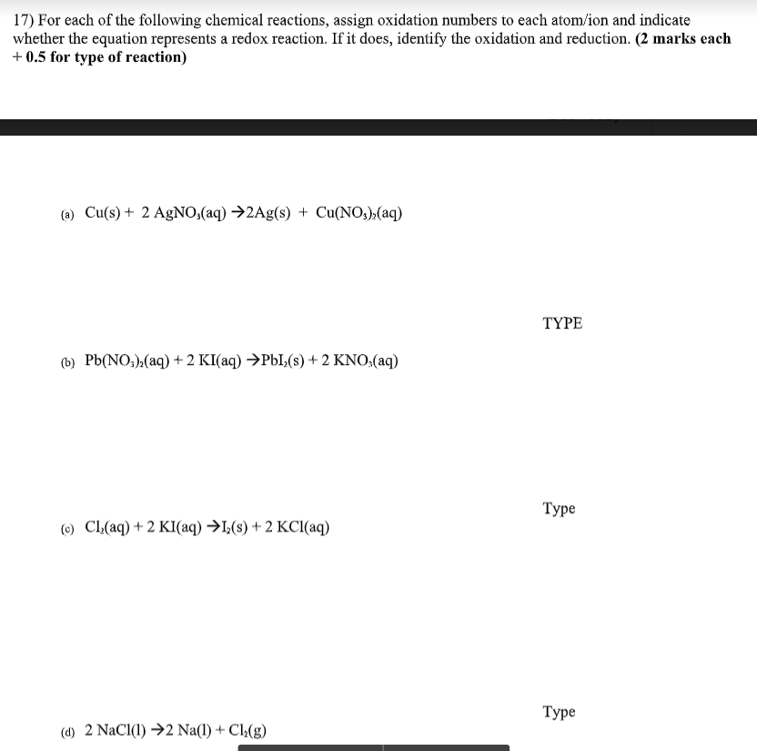 17) For each of the following chemical reactions, assign oxidation numbers to each atom/ion and indicate
whether the equation represents a redox reaction. If it does, identify the oxidation and reduction. (2 marks each
+ 0.5 for type of reaction)
(a) Cu(s) + 2 AgNO;(aq) →2Ag(s) + Cu(NO3):(aq)
TYPE
(b) Pb(NO,),(aq) + 2 KI(aq) →P6I,(s) + 2 KNO:(aq)
Туре
(e) CL(aq) + 2 KI(aq) →I,(s) + 2 KCI(aq)
Туре
(d) 2 NaCl(1) →2 Na(1) + Cl½(g)
