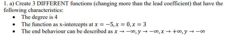 1. a) Create 3 DIFFERENT functions (changing more than the lead coefficient) that have the
following characteristics:
The degree is 4
The function as x-intercepts at x = -5,x = 0,x = 3
• The end behaviour can be described as x → -00, y → -0, x → +∞, y → -00
