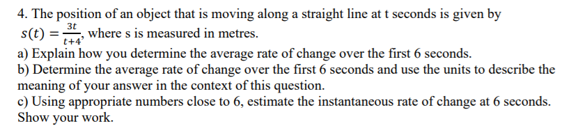 4. The position of an object that is moving along a straight line at t seconds is given by
s(t) =, where s is measured in metres.
3t
t+4'
a) Explain how you determine the average rate of change over the first 6 seconds.
b) Determine the average rate of change over the first 6 seconds and use the units to describe the
meaning of your answer in the context of this question.
c) Using appropriate numbers close to 6, estimate the instantaneous rate of change at 6 seconds.
Show your work.
