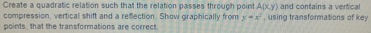 Create a quadratic relation such that the relation passes through point A(x.y) and contains a vertical
compression, vertical shift and a reflection. Show graphically from y = r. using transformations of key
points, that the transformations are correct.
