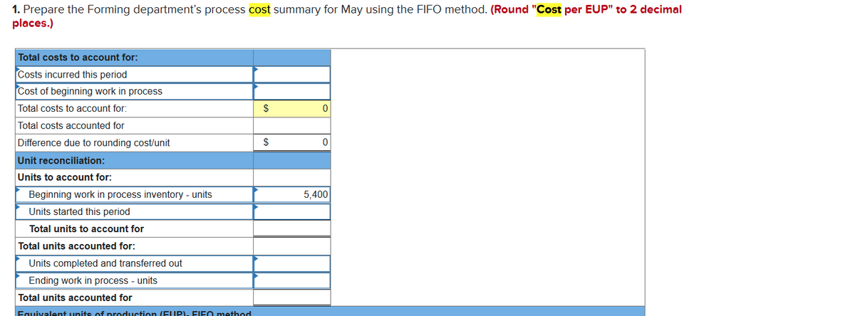 1. Prepare the Forming department's process cost summary for May using the FIFO method. (Round "Cost per EUP" to 2 decimal
places.)
Total costs to account for:
Costs incurred this period
Cost of beginning work in process
Total costs to account for:
$
Total costs accounted for
Difference due to rounding cost/unit
$
Unit reconciliation:
Units to account for:
Beginning work in process inventory - units
5,400
Units started this period
Total units to account for
Total units accounted for:
Units completed and transferred out
Ending work in process - units
Total units accounted for
Equivalent units of production (EUP)- FIEO method
