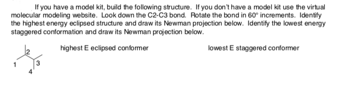 If you have a model kit, build the following structure. If you don't have a model kit use the virtual
molecular modeling website. Look down the C2-C3 bond. Rotate the bond in 60° increments. Identify
the highest energy eclipsed structure and draw its Newman projection below. Identify the lowest energy
staggered conformation and draw its Newman projection below.
highest E eclipsed conformer
lowest E staggered conformer