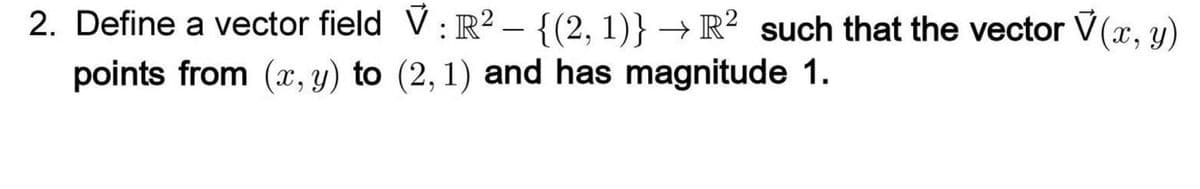 2. Define a vector field V: R2 – {(2, 1)} → R² such that the vector V(x, y)
points from (x, y) to (2, 1) and has magnitude 1.
