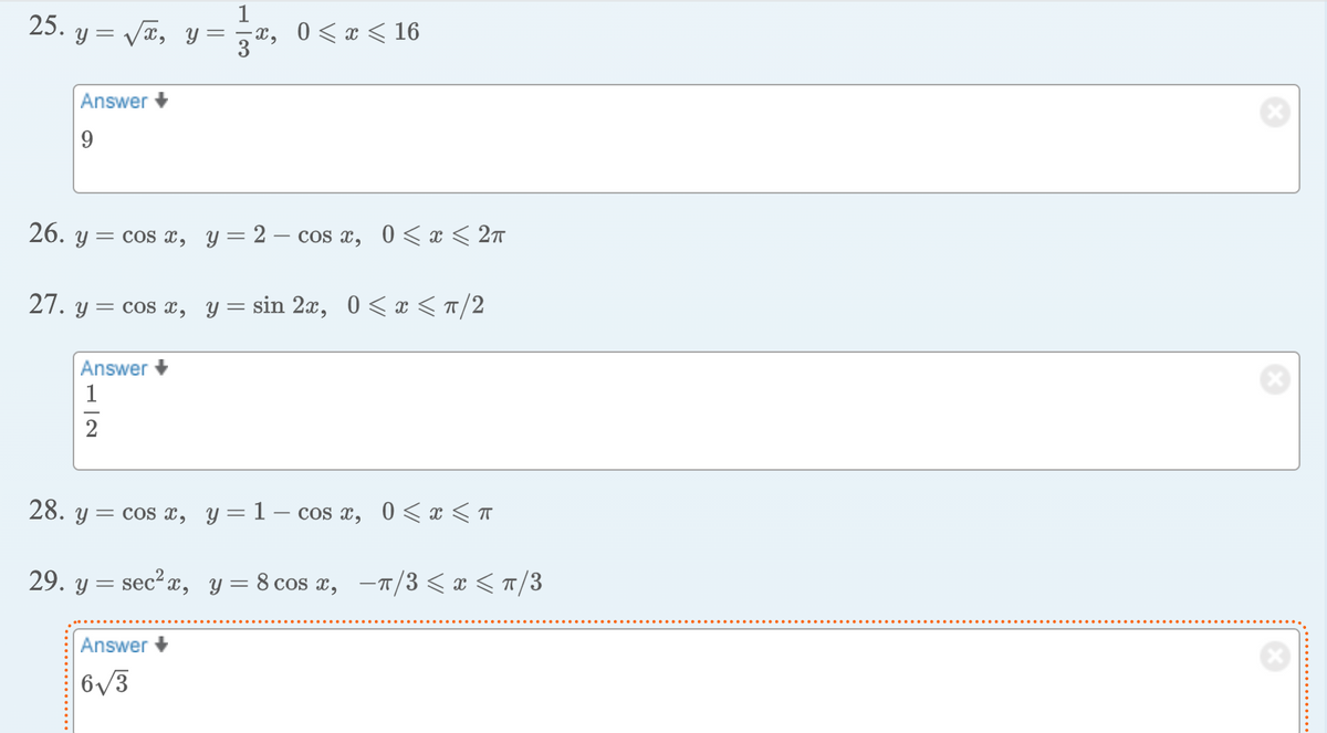 25. y = √√√x, y=
Answer +
9
26. y
x, 0≤x≤ 16
= cos x, y = 2 cos x, 0 < x < 2π
27. y = cos x, y=sin 2x, 0≤ x ≤ π/2
Answer
1
2
28. y = cos x, y = 1- cos x, 0 < x < π
29. y = sec² x, y = 8 cos x, π/3 ≤ x ≤ π/3
Answer +
6√3