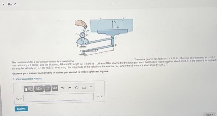 Part C
The crank gear Chas radus ry-1.25 in, the spur gear attached at point
The mechanism for a car window winder is shown below
has radius ry -3.30 in, and the litt arms, AB and EF, length is I-9.90 in Litt arm AB is attached to the spur gear such that the two rotate together about point it the crank is turned with
an angular velocity wg 1.00 rad/s, what is the magnitude of the velocity of the window, V, when the lift arms are at an angle -21.07
Express your answer numerically in inches per second to three significant figures.
View Available Hint(s)
Submit
VAE 1 vec
in/s
Next>