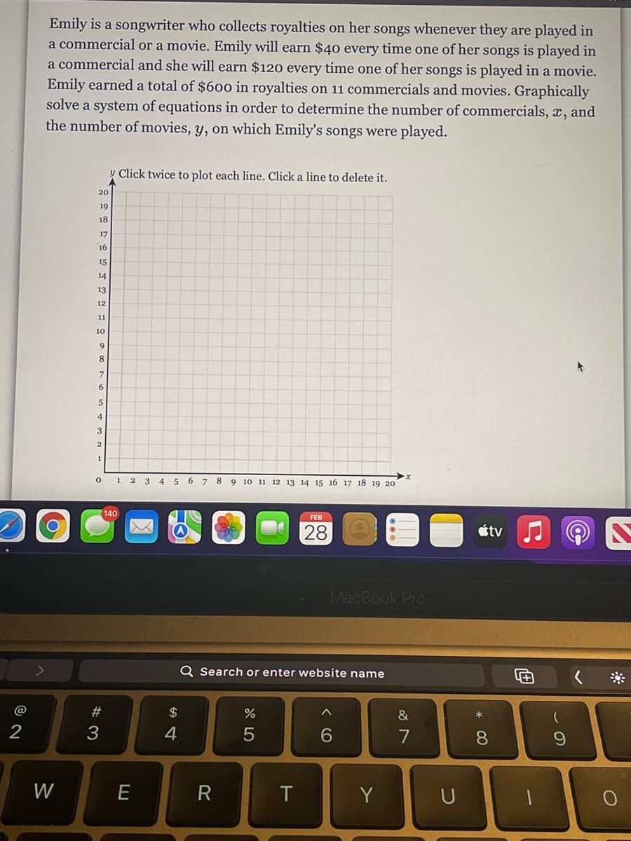 Emily is a songwriter who collects royalties on her songs whenever they are played in
a commercial or a movie. Emily will earn $40 every time one of her songs is played in
a commercial and she will earn $120 every time one of her songs is played in a movie.
Emily earned a total of $600 in royalties on 11 commercials and movies. Graphically
solve a system of equations in order to determine the number of commercials, x, and
the number of movies, y, on which Emily's songs were played.
y Click twice to plot each line. Click a line to delete it.
20
19
18
17
16
15
14
13
12
11
10
4
3
1 2 3 4 5 6 7 8 9 10 11 12 13 14 15 16 17 18 19 20
140
FEB
28
étv
MacBook Pro
Q Search or enter website name
@
#
$
&
*
2
3
4
7
8.
W
R
T
Y
U
* CO
