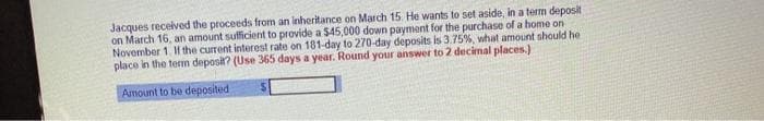 Jacques received the proceeds from an inheritance on March 15. He wants to set aside, in a term deposit
on March 16, an amount sufficient to provide a $45,000 down payment for the purchase of a home on
November 1. If the current interest rate on 181-day to 270-day deposits is 3.75%, what amount should he
place in the term deposit? (Use 365 days a year. Round your answer to 2 decimal places.)
Amount to be deposited