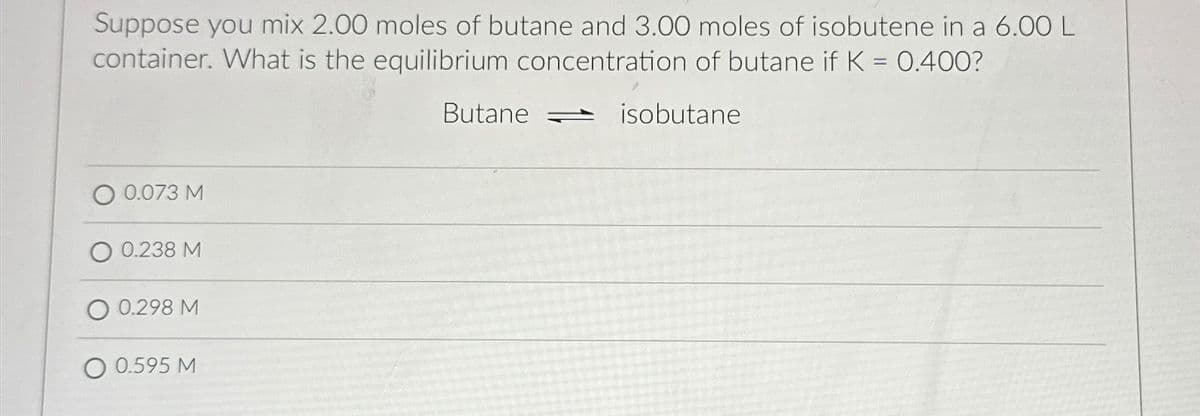 Suppose you mix 2.00 moles of butane and 3.00 moles of isobutene in a 6.00 L
container. What is the equilibrium concentration of butane if K = 0.400?
isobutane
0.073 M
0.238 M
0.298 M
O 0.595 M
Butane