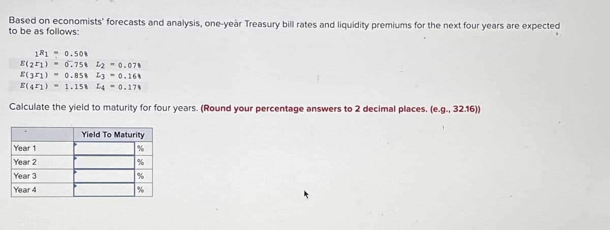 Based on economists' forecasts and analysis, one-year Treasury bill rates and liquidity premiums for the next four years are expected
to be as follows:
1R1 = 0.50%
E(211)
= 0.75% L2 = 0.07%
E(371) = 0.85% L3 = 0.16%
E(41)= 1.15% L4 = 0.17%
Calculate the yield to maturity for four years. (Round your percentage answers to 2 decimal places. (e.g., 32.16))
Year 1
Year 2
Year 3
Year 4
Yield To Maturity
%
%
%
%