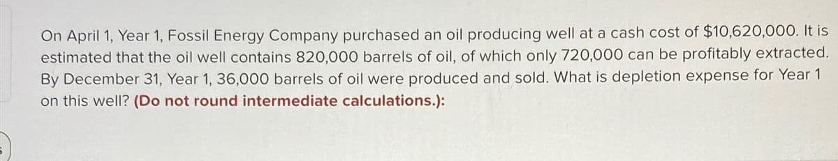 On April 1, Year 1, Fossil Energy Company purchased an oil producing well at a cash cost of $10,620,000. It is
estimated that the oil well contains 820,000 barrels of oil, of which only 720,000 can be profitably extracted.
By December 31, Year 1, 36,000 barrels of oil were produced and sold. What is depletion expense for Year 1
on this well? (Do not round intermediate calculations.):