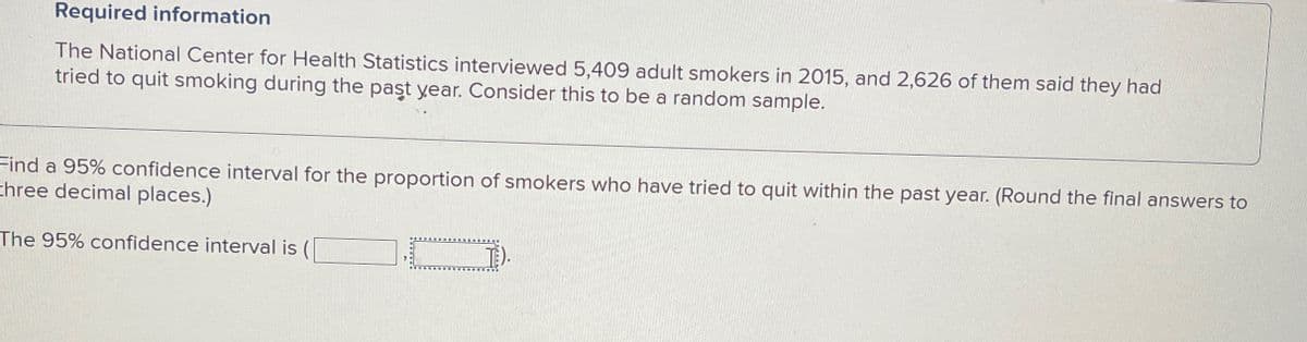 Required information
The National Center for Health Statistics interviewed 5,409 adult smokers in 2015, and 2,626 of them said they had
tried to quit smoking during the past year. Consider this to be a random sample.
Find a 95% confidence interval for the proportion of smokers who have tried to quit within the past year. (Round the final answers to
three decimal places.)
The 95% confidence interval is (