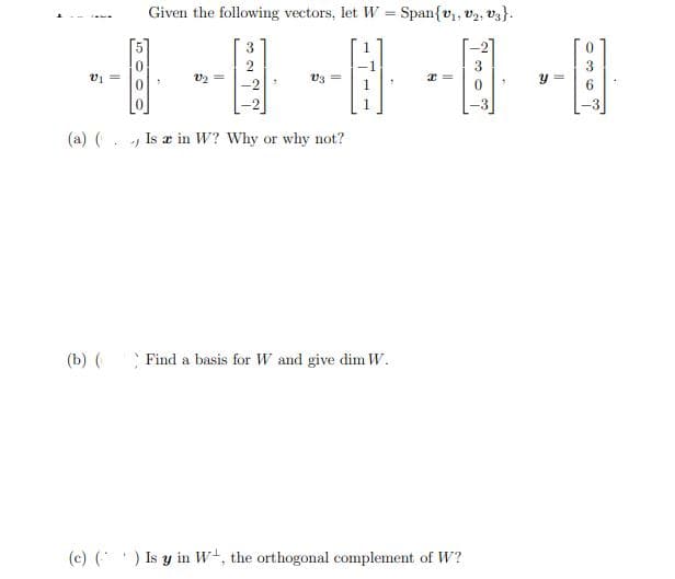 Given the following vectors, let W = Span{v,, v2, vz}.
3
v1 =
V3
(a) (. , Is æ in W? Why or why not?
(b) ( Find a basis for W and give dim W.
(c) () Is y in W+, the orthogonal complement of W?
