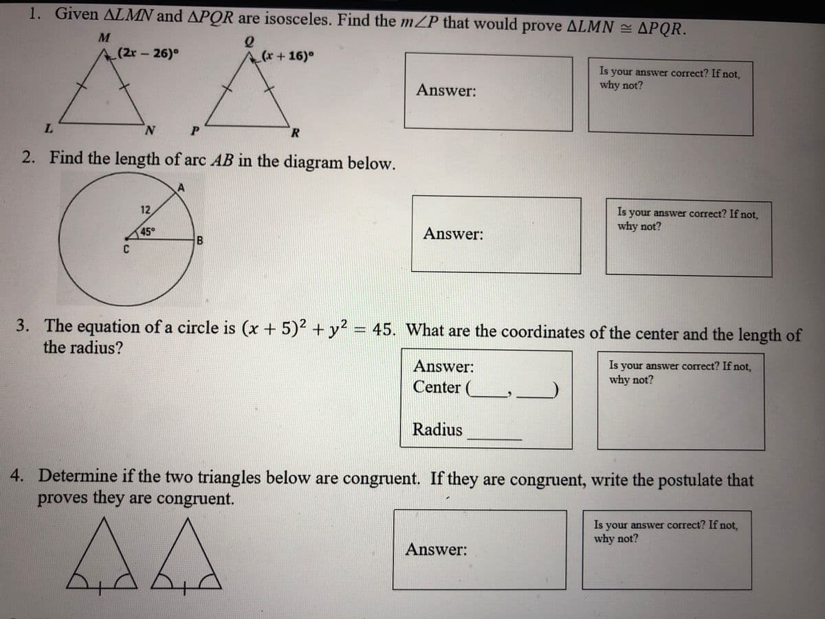 1. Given ALMN and APOR are isosceles. Find the mZP that would prove ALMN = APQR.
(2r 26)°
(x+16)°
|
Is
your answer correct? If not,
why not?
Answer:
L.
N.
2. Find the length of arc AB in the diagram below.
12
Is your answer correct? If not,
why not?
45°
Answer:
C
3. The equation of a circle is (x + 5)2 + y? = 45. What are the coordinates of the center and the length of
%3D
the radius?
Answer:
Is your answer correct? If not,
why not?
Center (
Radius
4. Determine if the two triangles below are congruent. If they are congruent, write the postulate that
proves they are congruent.
AA
Is your answer correct? If not,
why not?
Answer:
