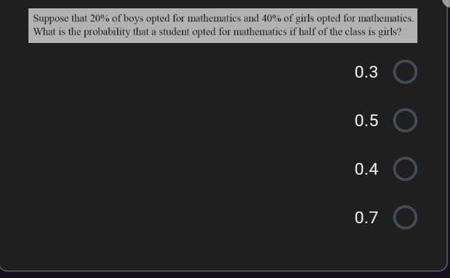 Suppose that 20% of boys opted for mathematics and 40% of girls opted for mathematics.
What is the probability that a student opted for mathematics if half of the class is girls?
0.3
0.5
0.4
0.7
