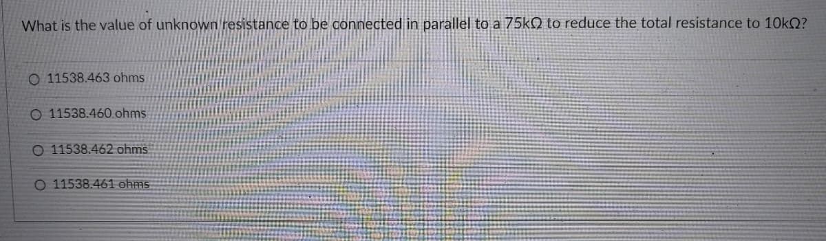 What is the value of unknown resistance to be connected in parallel to a 75KN to reduce the total resistance to 10KQ?
O 11538.463 ohms
O 11538.460 ohms
O 11538.462 ohms
O 11538.461 ohms
