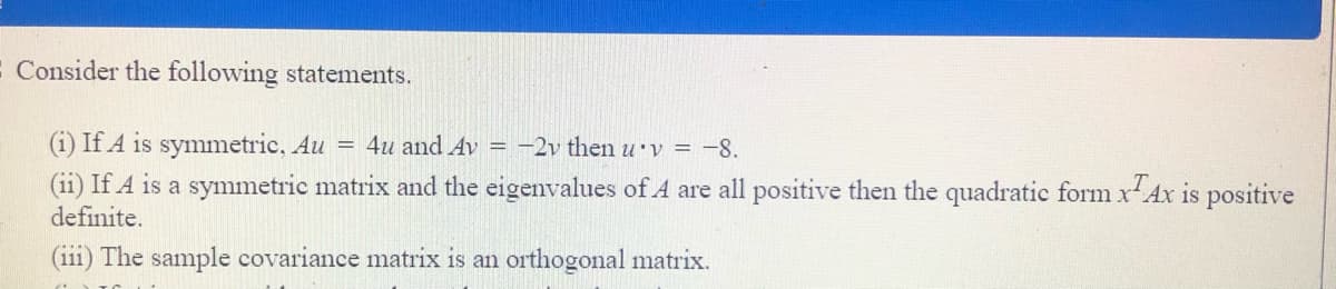 E Consider the following statements.
(i) If A is symmetric, Au = 4u and Av = -2v then u v = -8.
(ii) If A is a symmetric matrix and the eigenvalues of A are all positive then the quadratic form xAx is positive
definite.
(iii) The sample covariance matrix is an orthogonal matrix.
