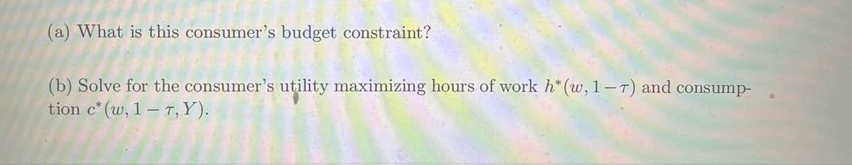 (a) What is this consumer's budget constraint?
(b) Solve for the consumer's utility maximizing hours of work h* (w, 1-7) and consump-
tion c* (w, 1-7, Y).