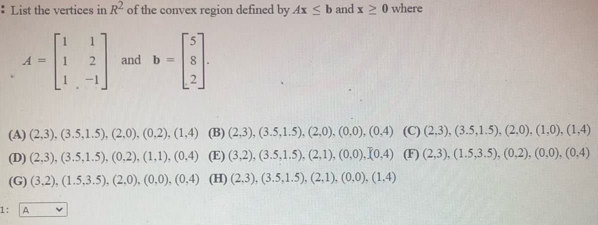 : List the vertices in R2 of the convex region defined by Ax <b andx > 0 where
A =
2
and b =
8
-1
(A) (2,3). (3.5,1.5). (2,0). (0,2). (1,4) (B) (2,3). (3.5,1.5), (2.0). (0,0). (0.4) (C) (2,3). (3.5,1.5). (2,0), (1,0). (1,4)
(D) (2,3), (3.5,1.5). (0,2). (1,1). (0,4) (E) (3,2), (3.5,1.5). (2.1). (0.0). 10,4) (F) (2,3). (1.5.3.5), (0.2). (0,0). (0,4)
(G) (3.2). (1.5,3.5). (2.0). (0.0). (0,4) (H) (2.3). (3.5,1.5). (2,1). (0.0). (1,4)
1:
A
