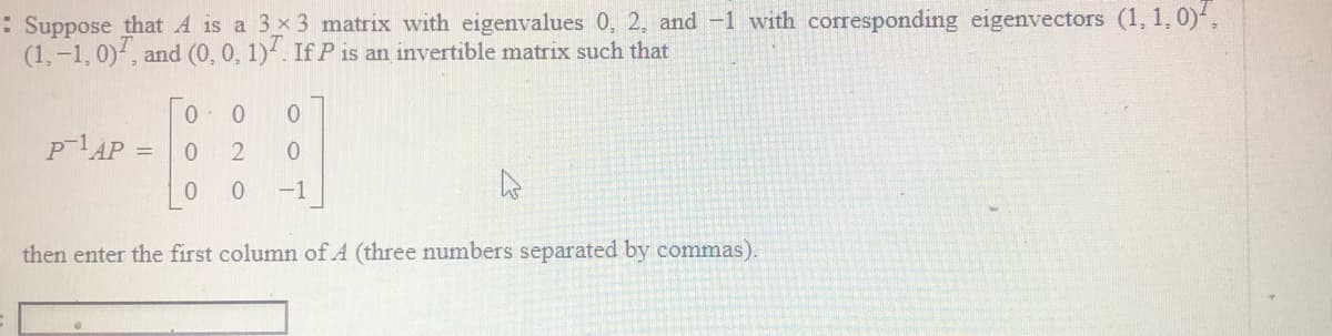 : Suppose that A is a 3 x 3 matrix with eigenvalues 0, 2, and -1 with corresponding eigenvectors (1, 1, 0),
(1,-1, 0), and (0, 0, 1). If P is an invertible matrix such that
PAP =
-1
then enter the first column of A (three numbers separated by commas).
