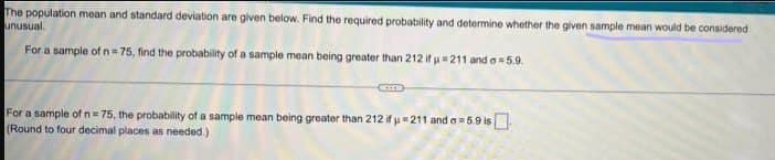 The population mean and standard deviation are given below. Find the required probability and determine whether the given sample mean would be considered
unusual.
For a sample of n= 75, find the probability of a sample mean being greater than 212 if u= 211 and o 5.9.
For a sample of n= 75, the probability of a sample mean being greater than 212 if u211 and a= 5.9 is
(Round to four decimal places as needed.)
