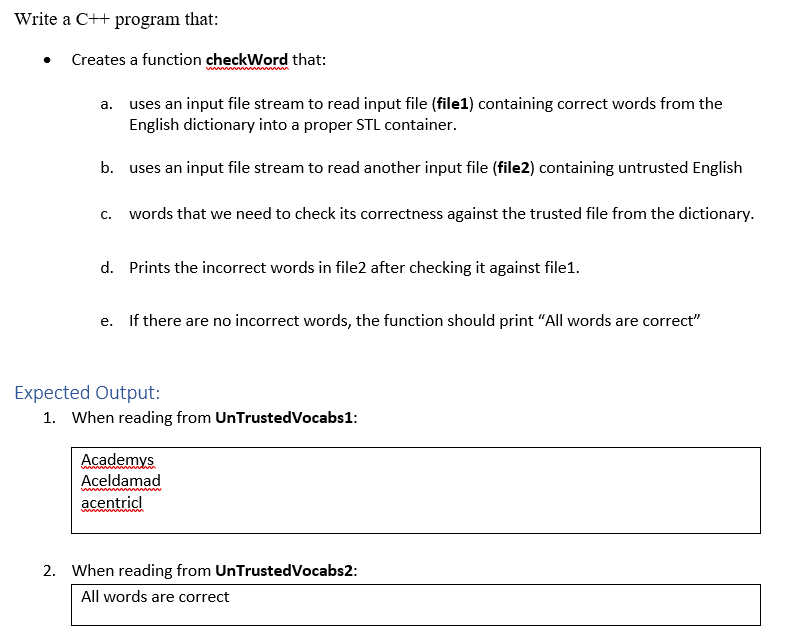 Write a C++ program that:
Creates a function checkWord that:
a. uses an input file stream to read input file (file1) containing correct words from the
English dictionary into a proper STL container.
b. uses an input file stream to read another input file (file2) containing untrusted English
C.
words that we need to check its correctness against the trusted file from the dictionary.
d. Prints the incorrect words in file2 after checking it against file1.
e. If there are no incorrect words, the function should print "All words are correct"
Expected Output:
1. When reading from UnTrustedVocabs1:
Academys
Aceldamad
acentricl
2. When reading from UnTrustedVocabs2:
All words are correct
