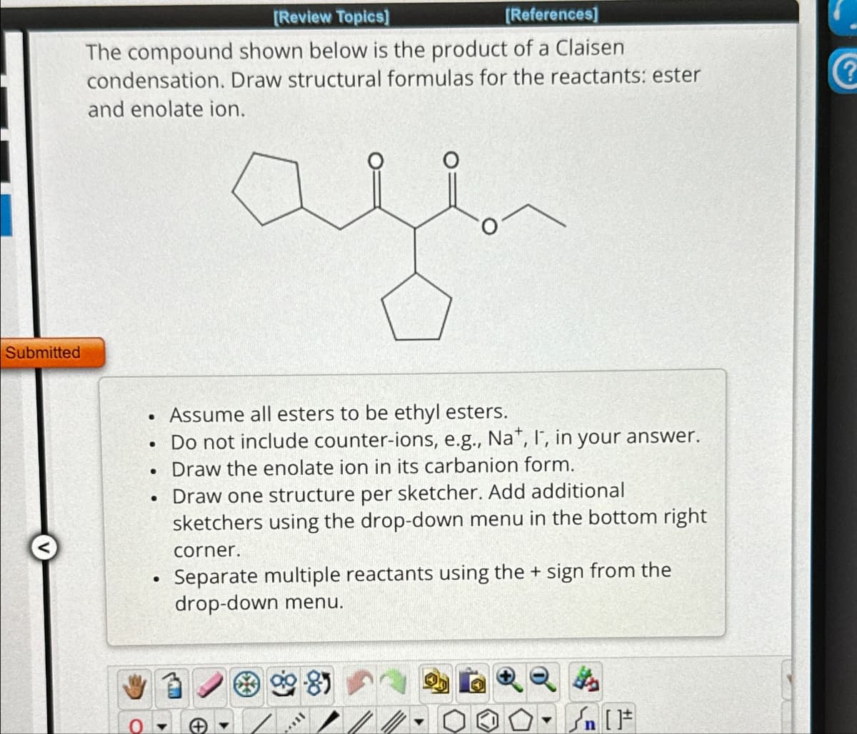 Submitted
[Review Topics]
[References]
The compound shown below is the product of a Claisen
condensation. Draw structural formulas for the reactants: ester
and enolate ion.
ye
Assume all esters to be ethyl esters.
. Do not include counter-ions, e.g., Nat, I, in your answer.
Draw the enolate ion in its carbanion form.
●
●
●
●
Draw one structure per sketcher. Add additional
sketchers using the drop-down menu in the bottom right
corner.
Separate multiple reactants using the + sign from the
drop-down menu.
Mill
€