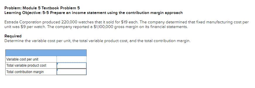 Problem: Module 5 Textbook Problem 5
Learning Objective: 5-5 Prepare an income statement using the contribution margin approach
Estrada Corporation produced 220,000 watches that it sold for $19 each. The company determined that fixed manufacturing cost per
unit was $9 per watch. The company reported a $1,100,000 gross margin on its financial statements.
Required
Determine the variable cost per unit, the total variable product cost, and the total contribution margin.
Variable cost per unit
Total variable product cost
Total contribution margin