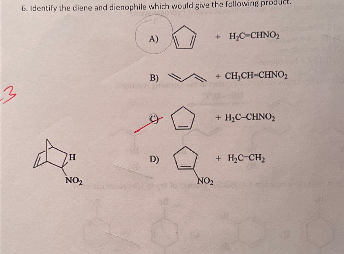 3
6. Identify the diene and dienophile which would give the following product.
H
NO₂
not
A)
B)
D)
+ H₂C=CHNO2
sibixoiiclava Iorc8 to outle
+ CH₂CH=CHNO₂
noo vile
+ H₂C-CHNO₂
+ H₂C-CH₂
NO₂
boinbbs B. Lors
0744
PRIS
#