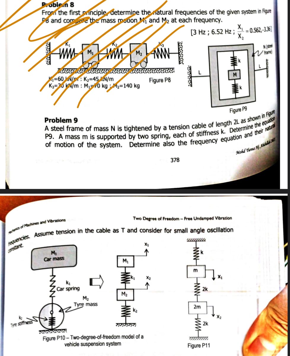 D:oble.n 8
From the first principle, determine the natural frequencies of the given system in Figue
D8 and comcre the mass motion M1 and M2 at each frequency.
[3 Hz ; 6.52 Hz ;
X,
= 0.562,-3.36]
N (steel
V trame)
=60 u\/n : K2=45 N/m
K3=30 kN/m : M,70 kg : M2=140 kg
Figure P8
M
Problem 9
Figure P9
Mohd Yunus Ki Aálah M1
378
Two Degree of Freedom- Free Undamped Vibration
a of Machines and Vibrations
Constant
X1
Car mass
m
k
Car spring
M2
2k
M2
Tyre mass
k2
2m
Tyre stiffness
X2
2k
Figure P10 - Two-degree-of-freedom model of a
vehicle suspension system
Figure P11
