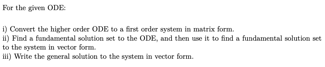 For the given ODE:
i) Convert the higher order ODE to a first order system in matrix form.
ii) Find a fundamental solution set to the ODE, and then use it to find a fundamental solution set
to the system in vector form.
iii) Write the general solution to the system in vector form.
