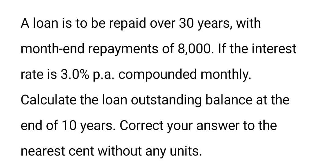 A loan is to be repaid over 30 years, with
month-end repayments of 8,000. If the interest
rate is 3.0% p.a. compounded monthly.
Calculate the loan outstanding balance at the
end of 10 years. Correct your answer to the
nearest cent without any units.