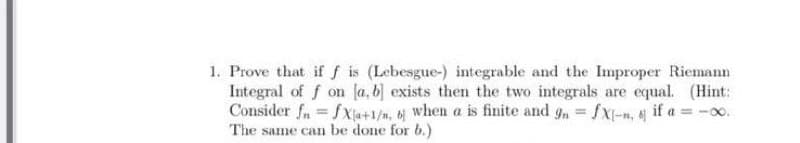 1. Prove that if f is (Lebesgue-) integrable and the Improper Riemann
Integral of f on [a, b] exists then the two integrals are equal. (Hint:
Consider fn=fXa+1/n, b when a is finite and gn = fx-n, & if a = -0.
The same can be done for b.)