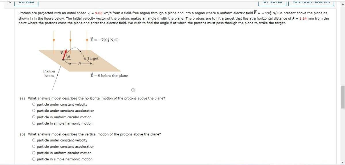 Ti
ULTRILJ
Proton
beam
Protons are projected with an initial speed v₁ = 9.02 km/s from a field-free region through a plane and into a region where a uniform electric field E = -7201 N/C is present above the plane as
shown in in the figure below. The initial velocity vector of the protons makes an angle 8 with the plane. The protons are to hit a target that lies at a horizontal distance of R= 1.14 mm from the
point where the protons cross the plane and enter the electric field. We wish to find the angle at which the protons must pass through the plane to strike the target.
R
E = -720j N/C
x Target
E-0 below the plane
↑
(a) What analysis model describes the horizontal motion of the protons above the plane?
O particle under constant velocity
O particle under constant acceleration
O particle in uniform circular motion
O particle in simple harmonic motion
WET NOTLJ
(b) What analysis model describes the vertical motion of the protons above the plane?
O particle under constant velocity
O particle under constant acceleration
O particle in uniform circular motion
O particle in simple harmonic motion
FOR FOUR TEACHER