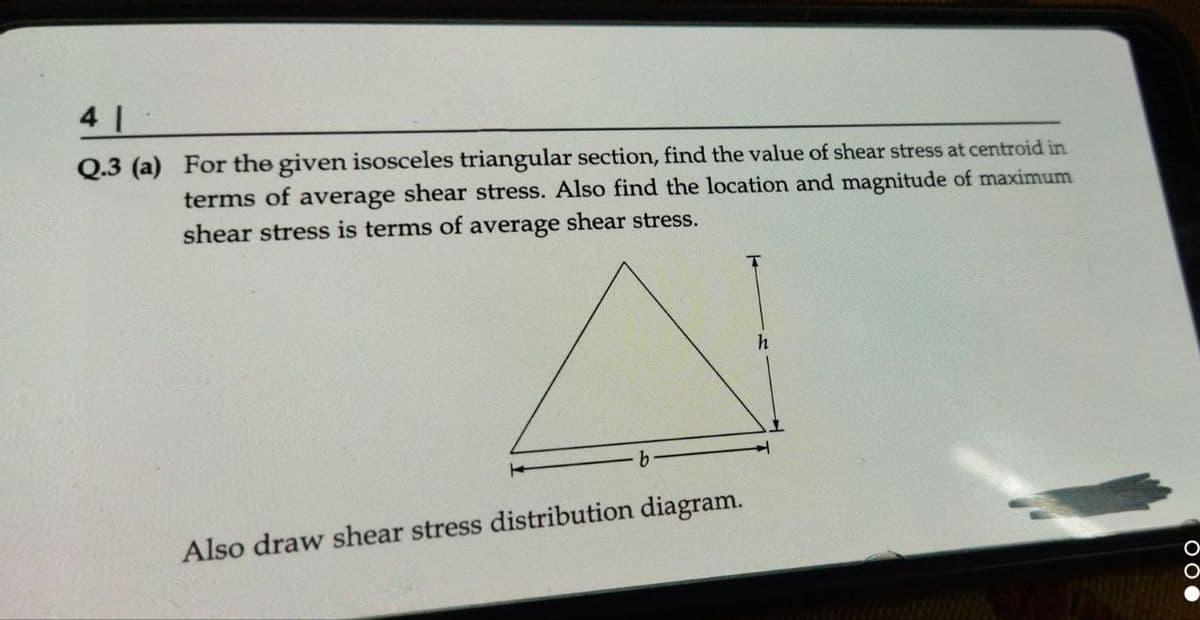 41
Q.3 (a)
For the given isosceles triangular section, find the value of shear stress at centroid in
terms of average shear stress. Also find the location and magnitude of maximum
shear stress is terms of average shear stress.
Also draw shear stress distribution diagram.
h
OOO