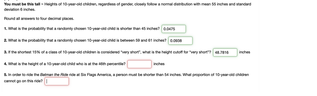 You must be this tall - Heights of 10-year-old children, regardless of gender, closely follow a normal distribution with mean 55 inches and standard
deviation 6 inches.
Round all answers to four decimal places.
1. What is the probability that a randomly chosen 10-year-old child is shorter than 45 inches? 0.0475
2. What is the probability that a randomly chosen 10-year-old child is between 59 and 61 inches?
0.0938
3. If the shortest 15% of a class of 10-year-old children is considered “very short", what is the height cutoff for "very short"? 48.7816
inches
4. What is the height of a 10-year-old child who is at the 46th percentile?
inches
5. In order to ride the Batman the Ride ride at Six Flags America, a person must be shorter than 54 inches. What proportion of 10-year-old children
cannot go on this ride?|
