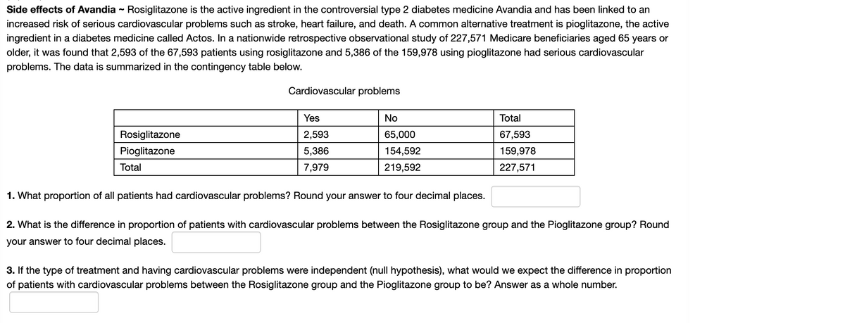 Side effects of Avandia - Rosiglitazone is the active ingredient in the controversial type 2 diabetes medicine Avandia and has been linked to an
increased risk of serious cardiovascular problems such as stroke, heart failure, and death. A common alternative treatment is pioglitazone, the active
ingredient in a diabetes medicine called Actos. In a nationwide retrospective observational study of 227,571 Medicare beneficiaries aged 65 years or
older, it was found that 2,593 of the 67,593 patients using rosiglitazone and 5,386 of the 159,978 using pioglitazone had serious cardiovascular
problems. The data is summarized in the contingency table below.
Cardiovascular problems
Yes
No
Total
Rosiglitazone
2,593
65,000
67,593
Pioglitazone
5,386
154,592
159,978
Total
7,979
219,592
227,571
1. What proportion of all patients had cardiovascular problems? Round your answer to four decimal places.
2. What is the difference in proportion of patients with cardiovascular problems between the Rosiglitazone group and the Pioglitazone group? Round
your answer to four decimal places.
3. If the type of treatment and having cardiovascular problems were independent (null hypothesis), what would we expect the difference in proportion
of patients with cardiovascular problems between the Rosiglitazone group and the Pioglitazone group to be? Answer as a whole number.
