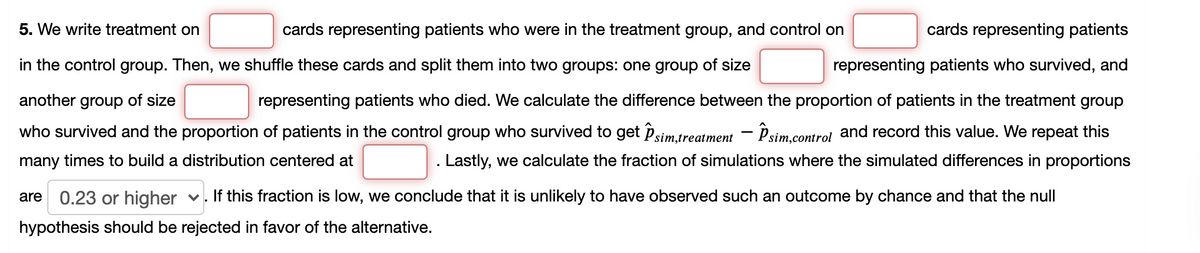 5. We write treatment on
cards representing patients who were in the treatment group, and control on
cards representing patients
in the control group. Then, we shuffle these cards and split them into two groups: one group of size
representing patients who survived, and
another group of size
representing patients who died. We calculate the difference between the proportion of patients in the treatment group
who survived and the proportion of patients in the control group who survived to get Psim.treatment – Psim.control and record this value. We repeat this
many times to build a distribution centered at
Lastly, we calculate the fraction of simulations where the simulated differences in proportions
are 0.23 or higher v. If this fraction is low, we conclude that it is unlikely to have observed such an outcome by chance and that the null
hypothesis should be rejected in favor of the alternative.
