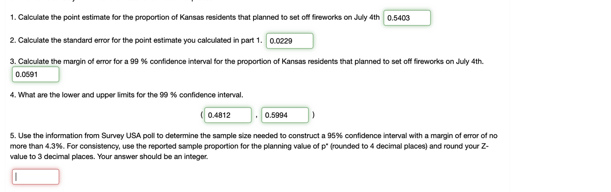 1. Calculate the point estimate for the proportion of Kansas residents that planned to set off fireworks on July 4th
0.5403
2. Calculate the standard error for the point estimate you calculated in part 1.
0.0229
3. Calculate the margin of error for a 99 % confidence interval for the proportion of Kansas residents that planned to set off fireworks on July 4th.
0.0591
4. What are the lower and upper limits for the 99 % confidence interval.
( 0.4812
0.5994
5. Use the information from Survey USA poll to determine the sample size needed to construct a 95% confidence interval with a margin of error of no
more than 4.3%. For consistency, use the reported sample proportion for the planning value of p* (rounded to 4 decimal places) and round your Z-
value to 3 decimal places. Your answer should be an integer.
