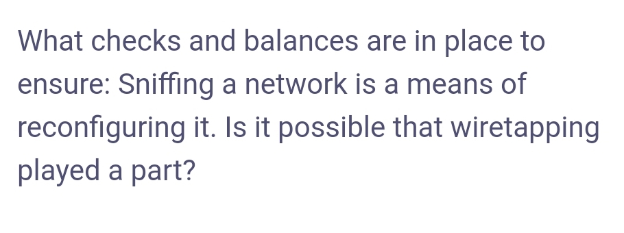 What checks and balances are in place to
ensure: Sniffing a network is a means of
reconfiguring it. Is it possible that wiretapping
played a part?
