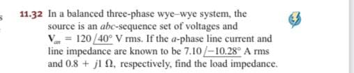 11.32 In a balanced three-phase wye-wye system, the
source is an abc-sequence set of voltages and
Va = 120/40° V rms. If the a-phase line current and
line impedance are known to be 7.10/-10.28° A rms
and 0.8 + jl 2, respectively, find the load impedance.
