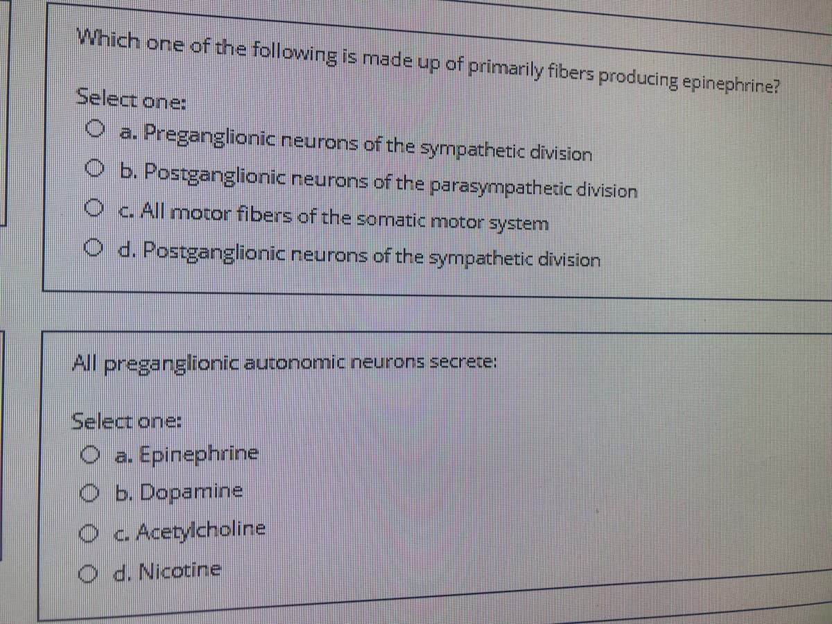 Which one of the following is made up of primarily fibers producing epinephrine?
Select one:
O a. Preganglionic neurons of the sympathetic division
b. Postganglionic neurons of the parasympathetic division
Oc.All motor fibers of the somatic motor system
O d. Postganglionic neurons of the sympathetic division
All preganglionic autonomic neurons secrete:
Select one:
O a. Epinephrine
O b. Dopamine
O c Acetylcholine
O d. Nicotine
