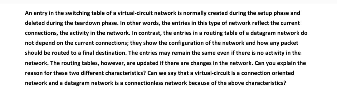 An entry in the switching table of a virtual-circuit network is normally created during the setup phase and
deleted during the teardown phase. In other words, the entries in this type of network reflect the current
connections, the activity in the network. In contrast, the entries in a routing table of a datagram network do
not depend on the current connections; they show the configuration of the network and how any packet
should be routed to a final destination. The entries may remain the same even if there is no activity in the
network. The routing tables, however, are updated if there are changes in the network. Can you explain the
reason for these two different characteristics? Can we say that a virtual-circuit is a connection oriented
network and a datagram network is a connectionless network because of the above characteristics?