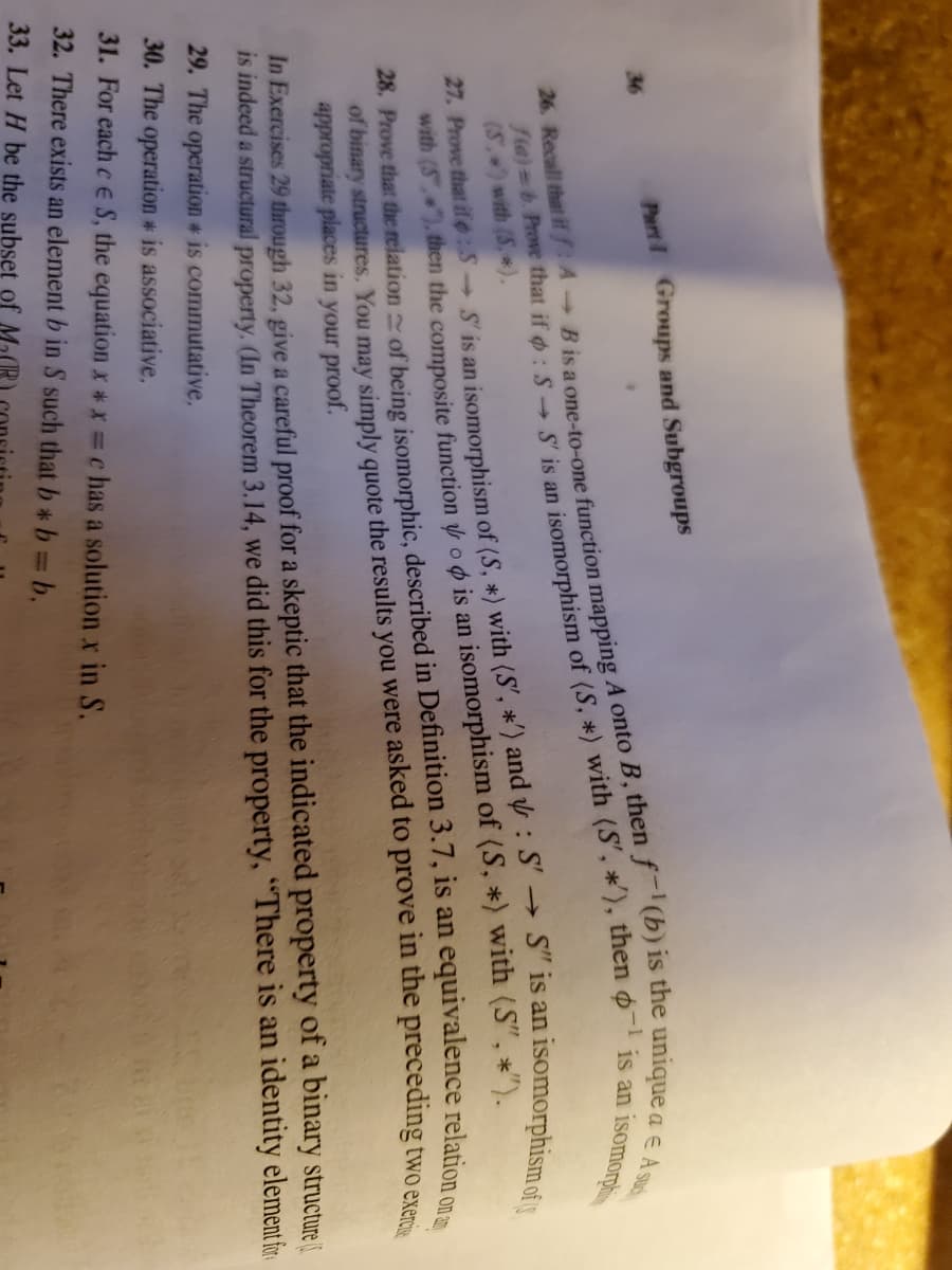 Part Groups and Subgroups
26. Recall that if fA Bisa one-to-one function mapping A onto B, then f(b) is the uniqe
isomorphismof
36
isomorpi
27. Prove that if :5 S' is an isomorphism of (S. *) with (S', *') and : S'→ S" is an
with (S"). then the composite function oo is an isomorphism of (S, *) with (S", *").
(S) with (S,*).
of binary structures, You may simply quote the results you were asked to prove in the preceding
appropriate places in your proof.
two exercis
In Exercises 29 through 32, give a careful proof for a skeptic that the indicated property of a binary structure
is indeed a structural property. (In Theorem 3.14, we did this for the property, "There is an identity element fr
29. The operation * is commutative,
30. The operation is associative,
31. For each c e S, the equation x *x =c has a solution x in S.
32. There exists an element b in S such that b b b.
fta)=b. that if : S S is an of (S, *) (S', *'), then o is i
28. Prove that the of being in 3.7, is an relation on
33. Let H be the subset of M20
