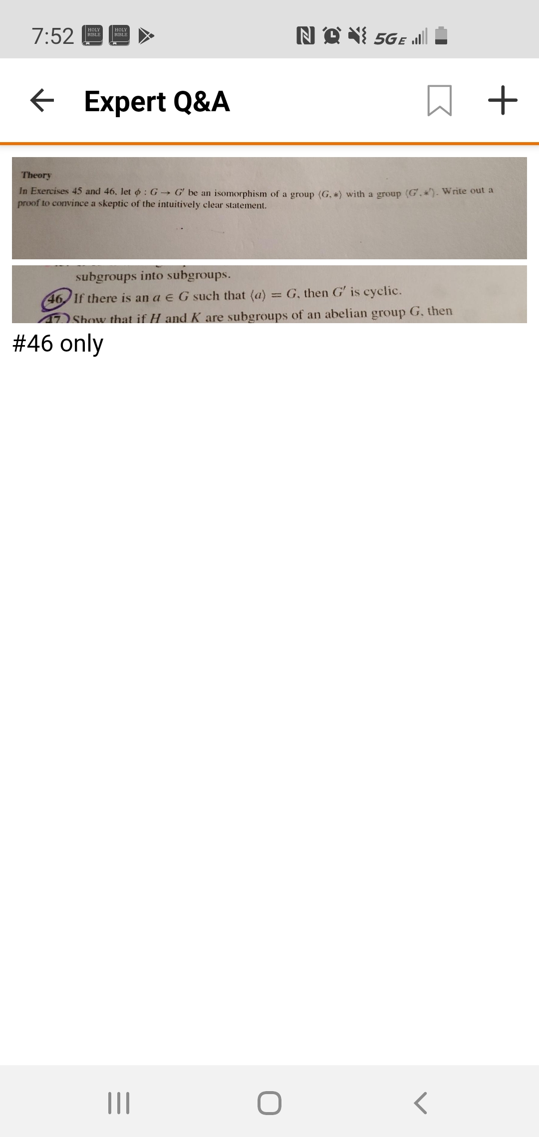 NO X 5GE „ll
HOLY
7:52
HOLY
BIBLE
BIBLE
E Expert Q&A
Theory
In Exercises 45 and 46, let o : G → G' be an isomorphism of a group (G, *) with a group (G', *)- Write out a
proof to convince a skeptic of the intuitively clear statement.
subgroups into subgroups.
= G, then G' is cyclic.
46 1f there is an a e G such that (a)
Show that if H and K are subgroups of an abelian group G. then
#46 only
II
