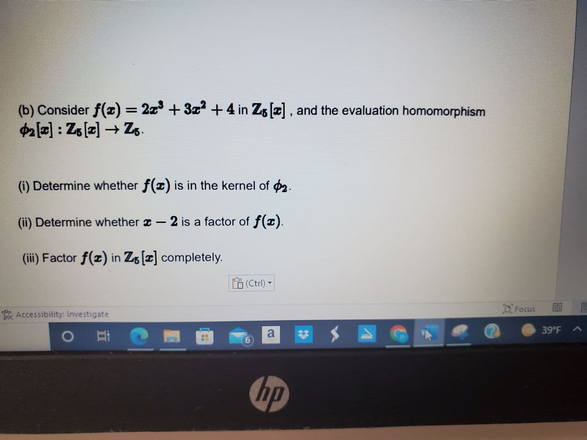 (b) Consider f(x) = 2x³ + 3x² + 4 in Z₁ [], and the evaluation homomorphism
2 [2] : Z₁ [2] → Zg.
(i) Determine whether f(x) is in the kernel of 2.
(ii) Determine whether - 2 is a factor of f(x)
(iii) Factor f(x) in Z5 [] completely.
(Ctrl) ▼
Accessibility: Investigate
O i
P
6
a
hp
D'Focus
1316
11011
39°F A