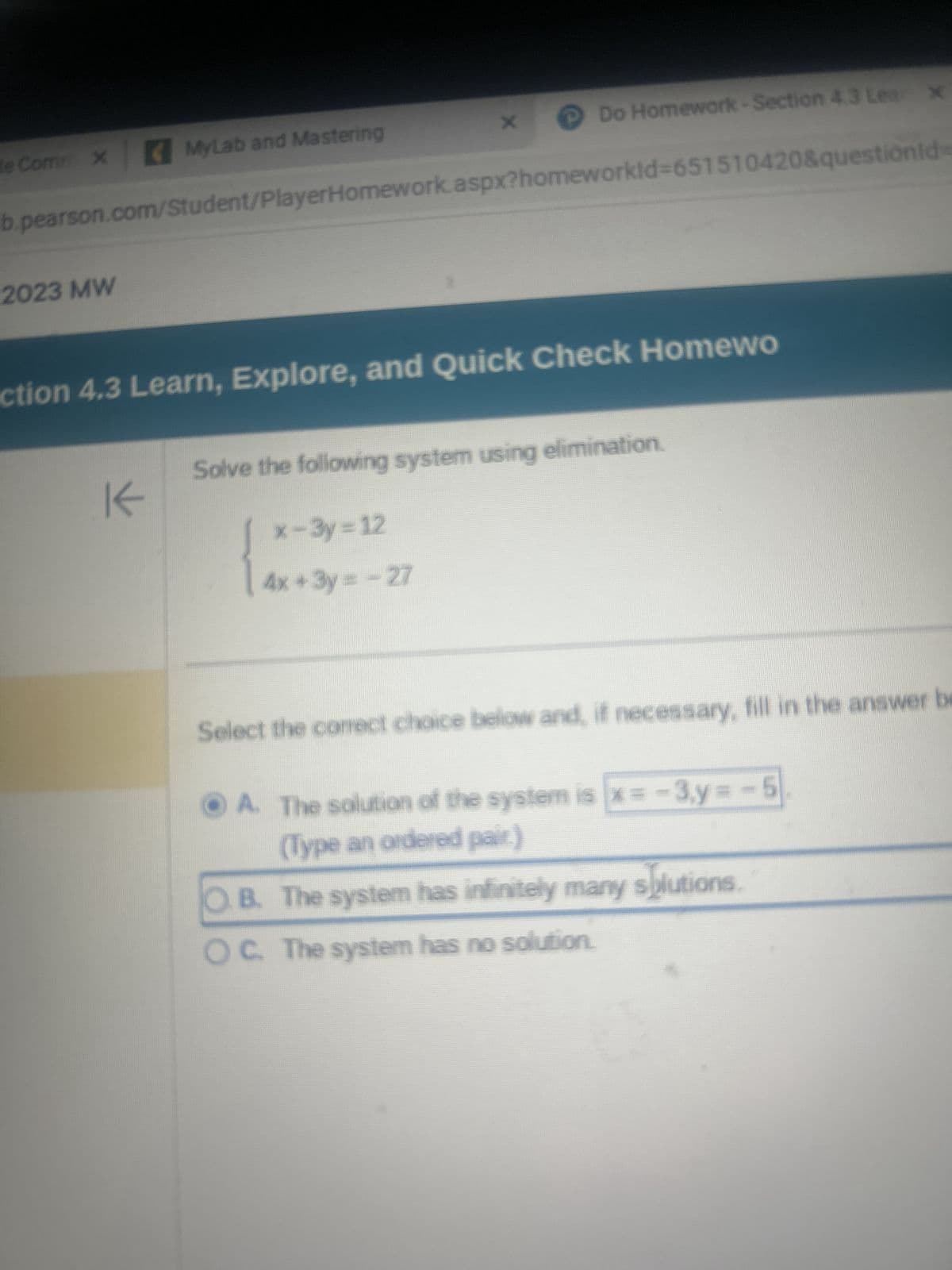 te Comm x MyLab and Mastering
b.pearson.com/Student/PlayerHomework.aspx?homeworkId=651510420&questionid=
2023 MW
Do Homework-Section 4.3 Lea x
ction 4.3 Learn, Explore, and Quick Check Homewo
K
Solve the following system using elimination.
x-3y=12
4x + 3y = -27
Select the correct choice below and, if necessary, fill in the answer be
A. The solution of the system is x=-3,y=-5
(Type an ordered pair.)
O.B. The system has infinitely many solutions.
OC. The system has no solution.